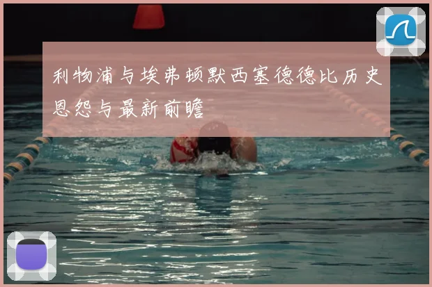 利物浦与埃弗顿默西塞德德比历史恩怨与最新前瞻