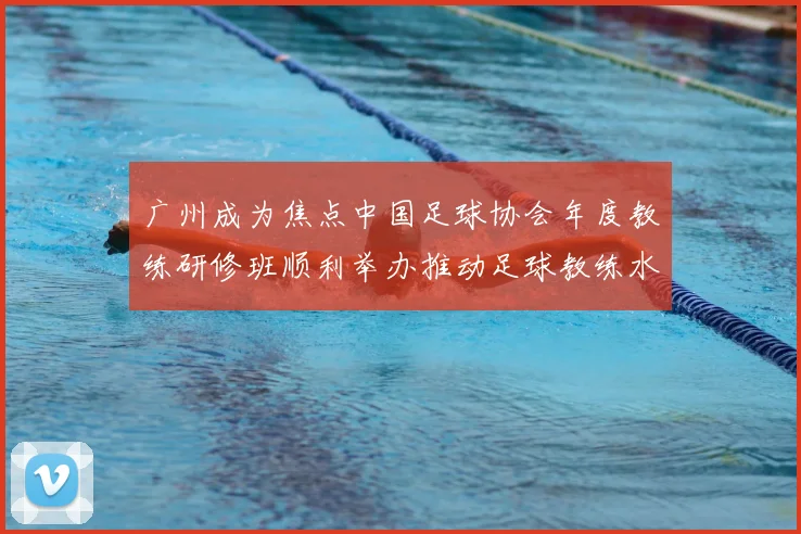 广州成为焦点中国足球协会年度教练研修班顺利举办推动足球教练水平提升