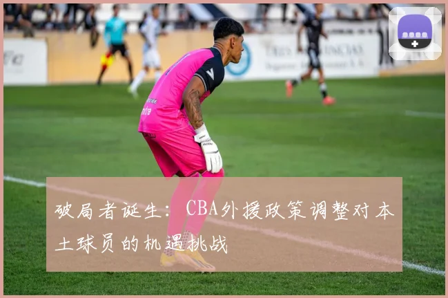 破局者诞生：CBA外援政策调整对本土球员的机遇挑战