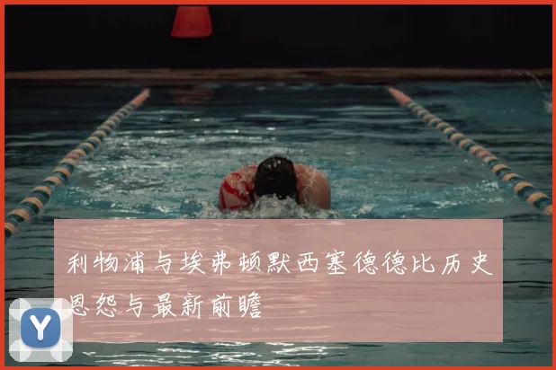 利物浦与埃弗顿默西塞德德比历史恩怨与最新前瞻