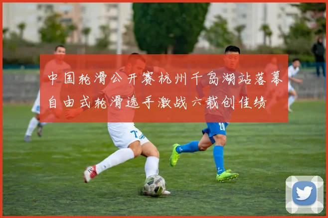 中国轮滑公开赛杭州千岛湖站落幕自由式轮滑选手激战六载创佳绩